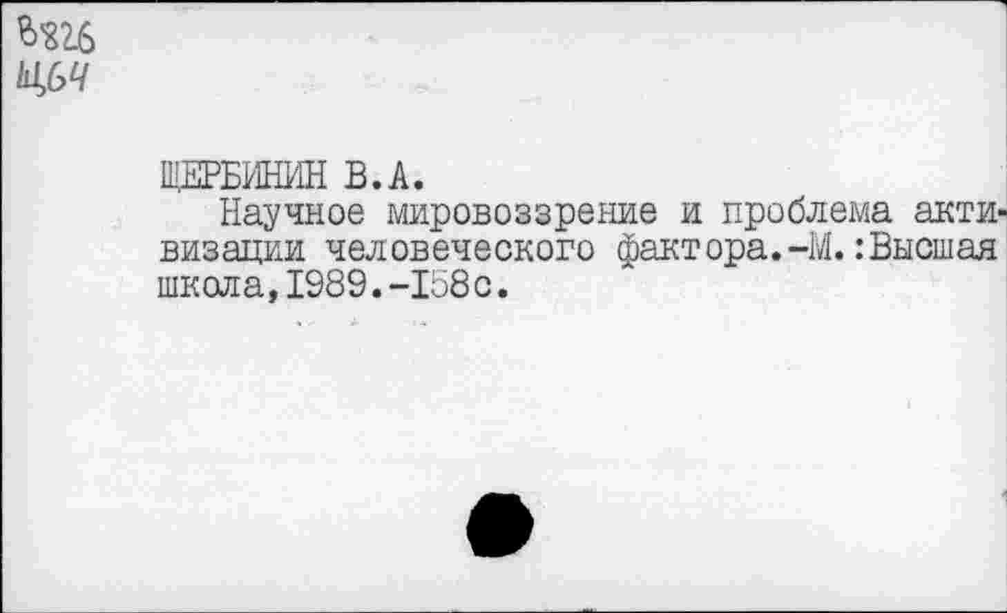 ﻿щ>ч
ЩЕРБИНИН В.А.
Научное мировоззрение и проблема активизации человеческого факт ора.-М.: Высшая школа,1989.-158с.